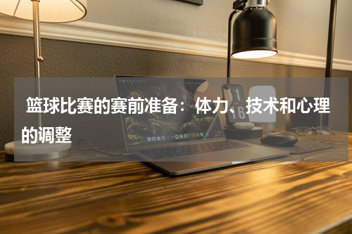  篮球比赛的赛前准备：体力、技术和心理的调整