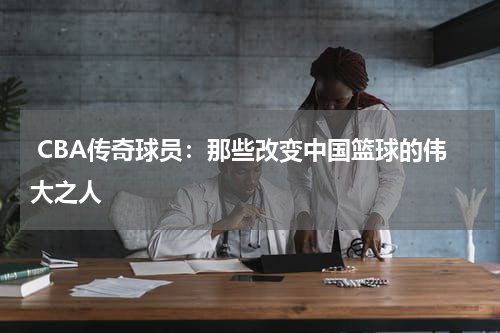  CBA传奇球员：那些改变中国篮球的伟大之人