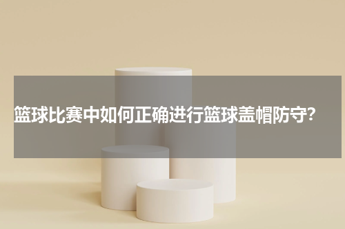 篮球比赛中如何正确进行篮球盖帽防守？