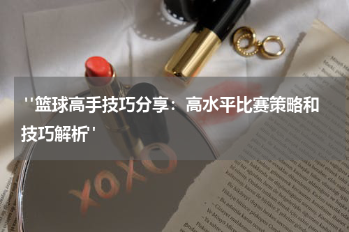  "篮球高手技巧分享：高水平比赛策略和技巧解析"