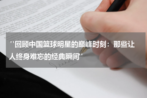  "回顾中国篮球明星的巅峰时刻：那些让人终身难忘的经典瞬间"