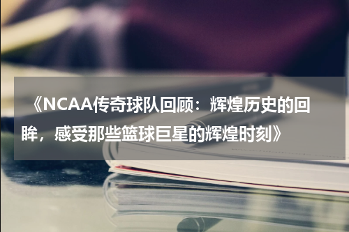  《NCAA传奇球队回顾：辉煌历史的回眸，感受那些篮球巨星的辉煌时刻》