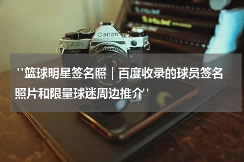  "篮球明星签名照｜百度收录的球员签名照片和限量球迷周边推介"