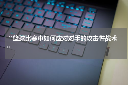  "篮球比赛中如何应对对手的攻击性战术"