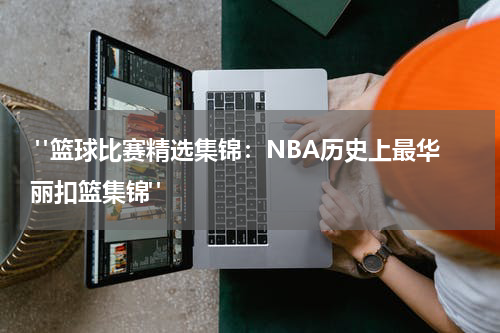  "篮球比赛精选集锦：NBA历史上最华丽扣篮集锦"