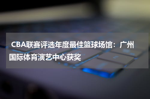  CBA联赛评选年度最佳篮球场馆：广州国际体育演艺中心获奖