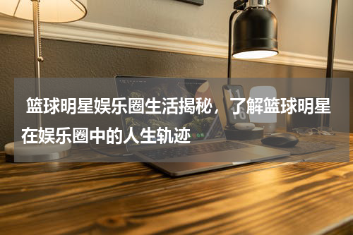  篮球明星娱乐圈生活揭秘，了解篮球明星在娱乐圈中的人生轨迹