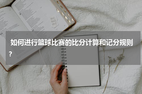  如何进行篮球比赛的比分计算和记分规则？
