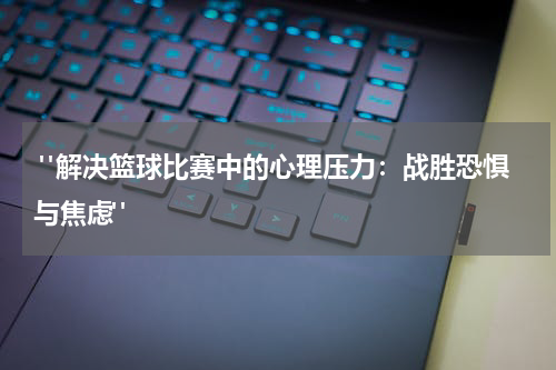  "解决篮球比赛中的心理压力：战胜恐惧与焦虑"