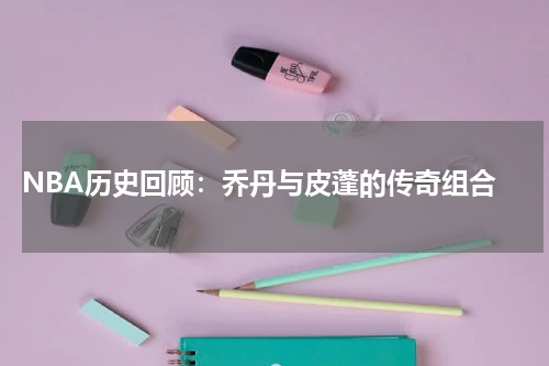  NBA历史回顾：乔丹与皮蓬的传奇组合