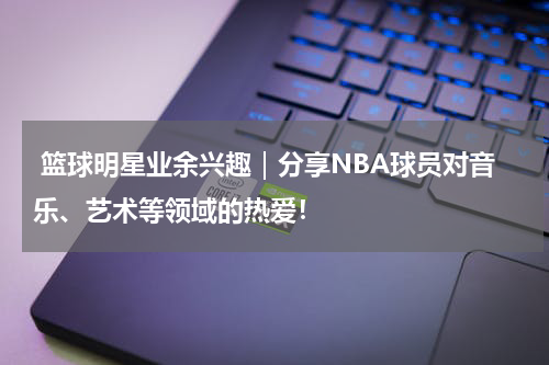  篮球明星业余兴趣｜分享NBA球员对音乐、艺术等领域的热爱！