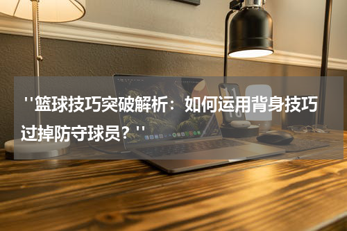  "篮球技巧突破解析：如何运用背身技巧过掉防守球员？"