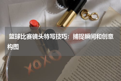  篮球比赛镜头特写技巧：捕捉瞬间和创意构图