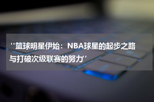  "篮球明星伊始：NBA球星的起步之路与打破次级联赛的努力"