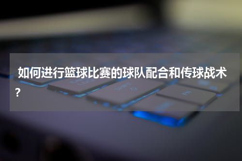 如何进行篮球比赛的球队配合和传球战术？
