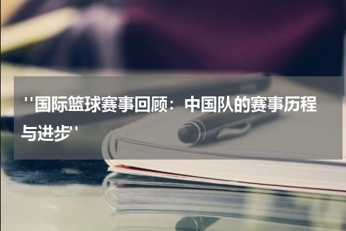  "国际篮球赛事回顾：中国队的赛事历程与进步"