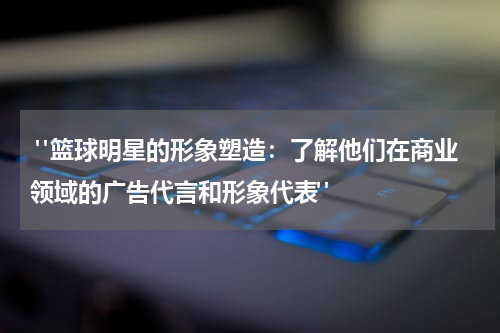  "篮球明星的形象塑造：了解他们在商业领域的广告代言和形象代表"