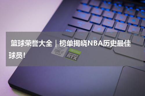  篮球荣誉大全｜榜单揭晓NBA历史最佳球员！