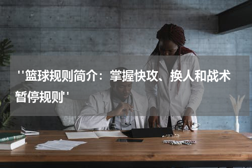  "篮球规则简介：掌握快攻、换人和战术暂停规则"
