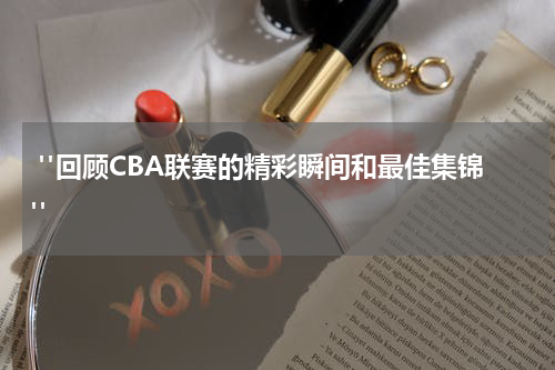  "回顾CBA联赛的精彩瞬间和最佳集锦"