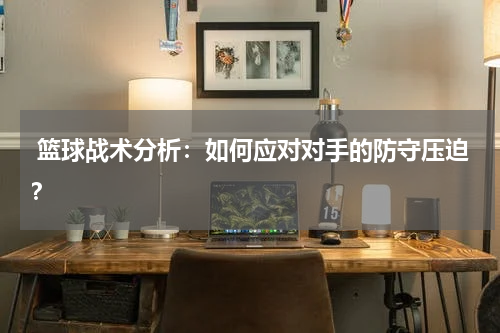  篮球战术分析：如何应对对手的防守压迫？