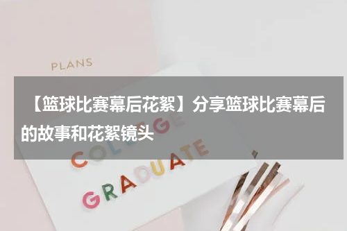  【篮球比赛幕后花絮】分享篮球比赛幕后的故事和花絮镜头
