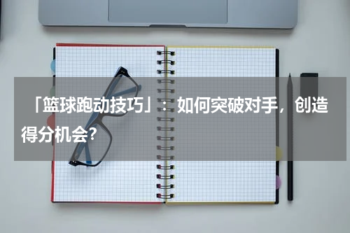  「篮球跑动技巧」：如何突破对手，创造得分机会？
