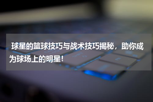  球星的篮球技巧与战术技巧揭秘，助你成为球场上的明星！