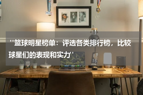  "篮球明星榜单：评选各类排行榜，比较球星们的表现和实力"