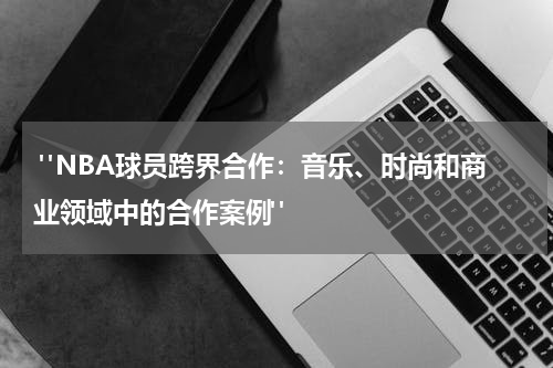  "NBA球员跨界合作：音乐、时尚和商业领域中的合作案例"