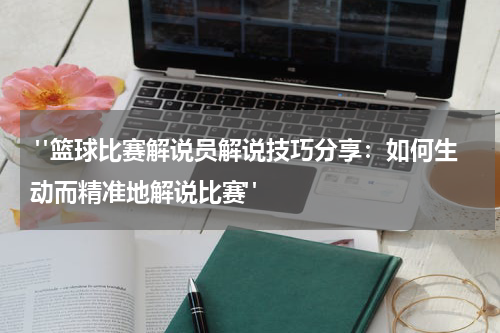  "篮球比赛解说员解说技巧分享：如何生动而精准地解说比赛"