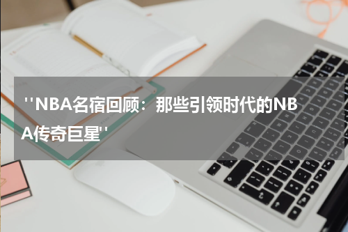  "NBA名宿回顾：那些引领时代的NBA传奇巨星"