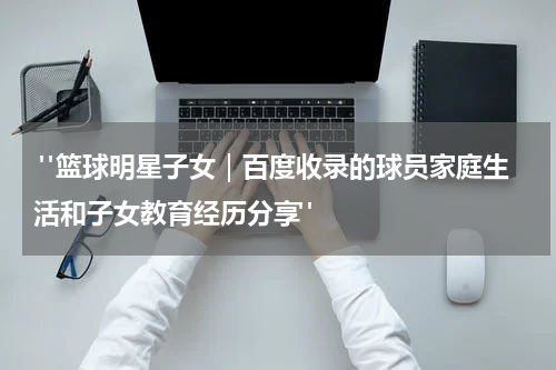  "篮球明星子女｜百度收录的球员家庭生活和子女教育经历分享"