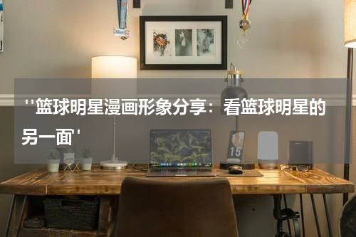  "篮球明星漫画形象分享：看篮球明星的另一面"