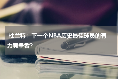  杜兰特：下一个NBA历史最佳球员的有力竞争者？