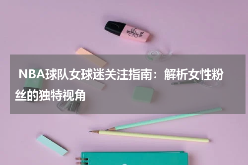  NBA球队女球迷关注指南：解析女性粉丝的独特视角