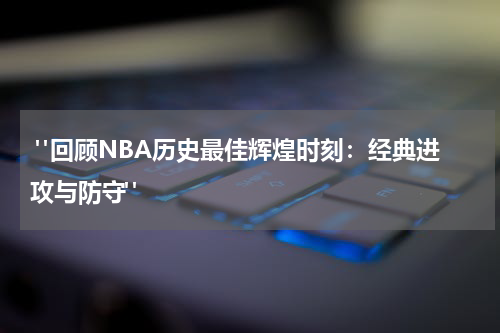  "回顾NBA历史最佳辉煌时刻：经典进攻与防守"