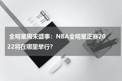  全明星周末盛事：NBA全明星正赛2022将在哪里举行？