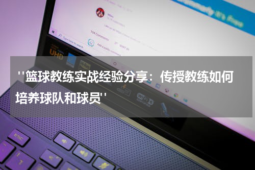  "篮球教练实战经验分享：传授教练如何培养球队和球员"