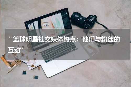  "篮球明星社交媒体热点：他们与粉丝的互动"