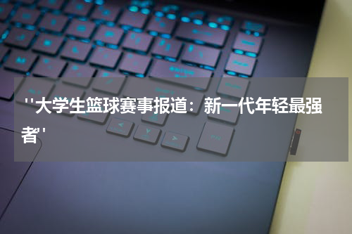 "大学生篮球赛事报道：新一代年轻最强者"