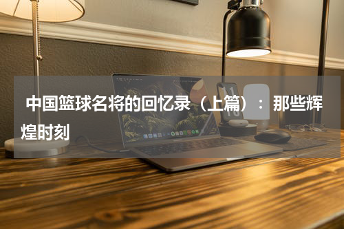  中国篮球名将的回忆录（上篇）：那些辉煌时刻