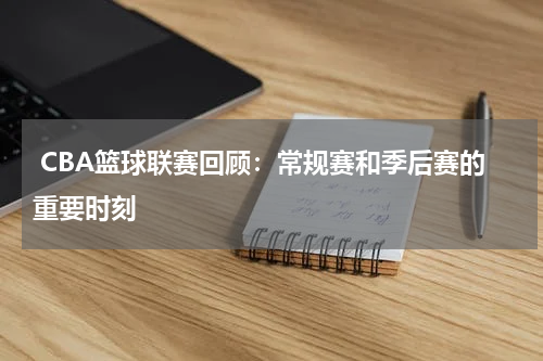  CBA篮球联赛回顾：常规赛和季后赛的重要时刻