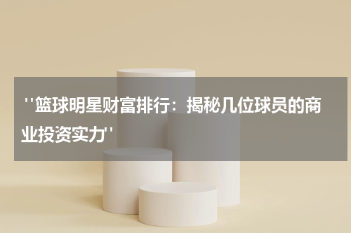  "篮球明星财富排行：揭秘几位球员的商业投资实力"