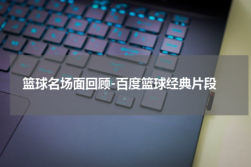  篮球名场面回顾-百度篮球经典片段