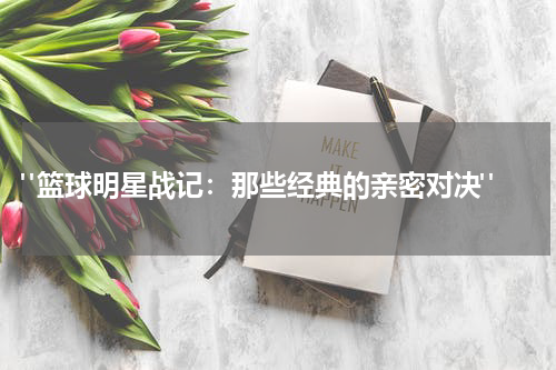  "篮球明星战记：那些经典的亲密对决"
