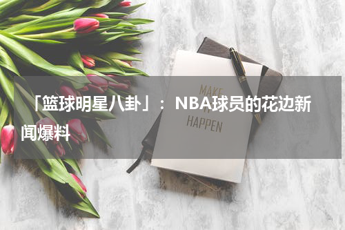  「篮球明星八卦」：NBA球员的花边新闻爆料