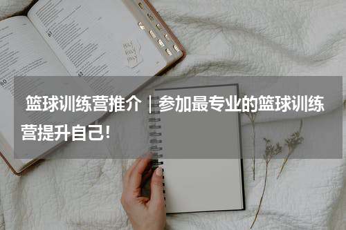  篮球训练营推介｜参加最专业的篮球训练营提升自己！
