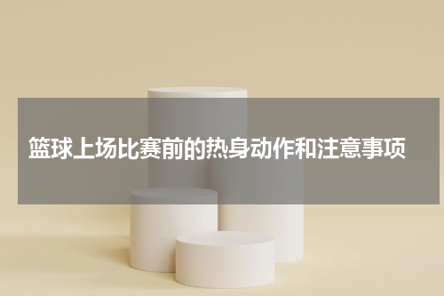  篮球上场比赛前的热身动作和注意事项