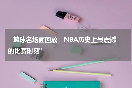  "篮球名场面回放：NBA历史上最震撼的比赛时刻"